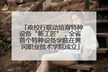 政校行联动培育特种设备“新工匠”，全省首个特种设备学院在黄冈职业技术学院成立