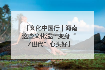 文化中国行｜海南这些文化遗产变身“Z世代”心头好
