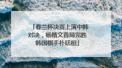 春兰杯决赛上演中韩对决,杨楷文首局完胜韩国棋手朴廷桓