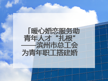 暖心婚恋服务助青年人才“扎根”——滨州市总工会为青年职工搭建婚恋幸福阶梯
