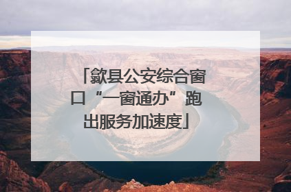 歙县公安综合窗口“一窗通办”跑出服务加速度