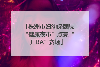 株洲市妇幼保健院“健康夜市”点亮“厂BA”赛场