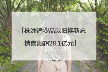 株洲消费品以旧换新总销售额超28.1亿元
