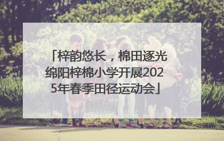梓韵悠长，棉田逐光 绵阳梓棉小学开展2025年春季田径运动会