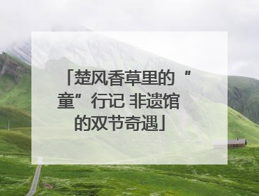 楚风香草里的“童”行记 非遗馆的双节奇遇
