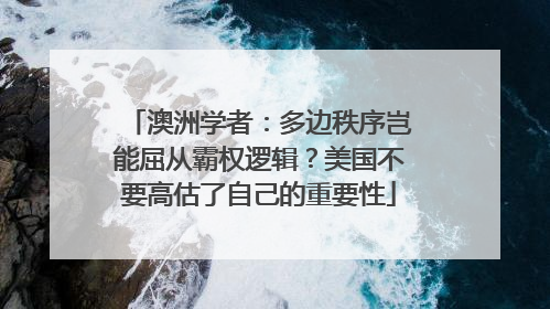 澳洲学者：多边秩序岂能屈从霸权逻辑？美国不要高估了自己的重要性