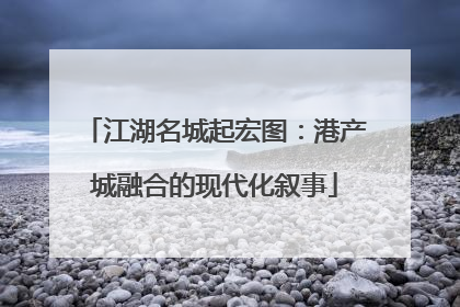 江湖名城起宏图：港产城融合的现代化叙事