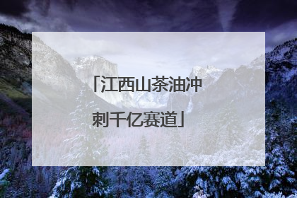 江西山茶油冲刺千亿赛道
