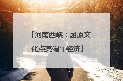 河南西峡：屈原文化点亮端午经济
