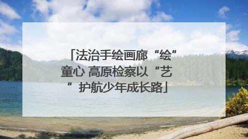 法治手绘画廊“绘”童心 高原检察以“艺”护航少年成长路
