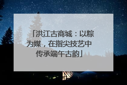 洪江古商城：以粽为媒，在指尖技艺中传承端午古韵