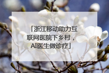 浙江移动助力互联网医院下乡村，AI医生做诊疗