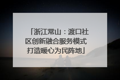 浙江常山：渡口社区创新融合服务模式打造暖心为民阵地