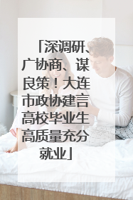 深调研、广协商、谋良策！大连市政协建言高校毕业生高质量充分就业