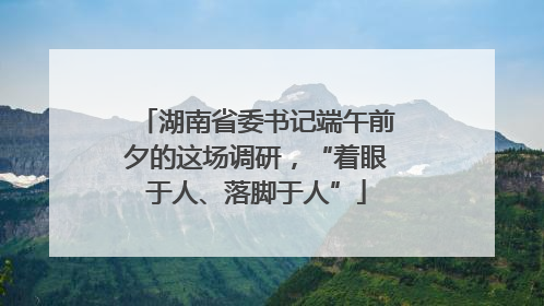 湖南省委书记端午前夕的这场调研，“着眼于人、落脚于人”