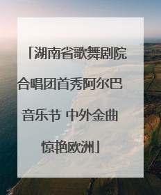 湖南省歌舞剧院合唱团首秀阿尔巴音乐节 中外金曲惊艳欧洲