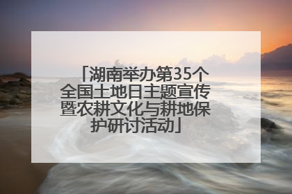 湖南举办第35个全国土地日主题宣传暨农耕文化与耕地保护研讨活动