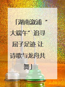 湖南溆浦“大端午”追寻屈子足迹 让诗歌与龙舟共舞