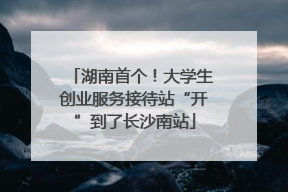 湖南首个！大学生创业服务接待站“开”到了长沙南站