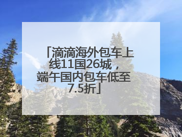 滴滴海外包车上线11国26城，端午国内包车低至7.5折