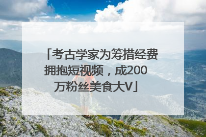 考古学家为筹措经费拥抱短视频，成200万粉丝美食大V