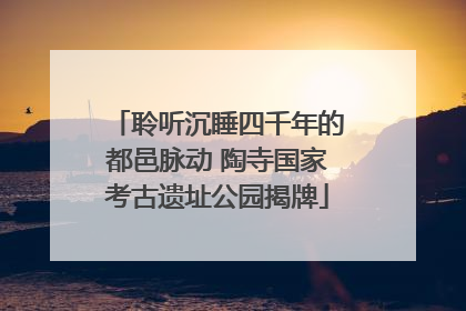 聆听沉睡四千年的都邑脉动 陶寺国家考古遗址公园揭牌