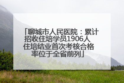 聊城市人民医院：累计招收住培学员1906人 住培结业首次考核合格率位于全省前列