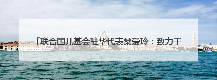 联合国儿基会驻华代表桑爱玲：致力于减少碳排放 帮助儿童适应气候变化
