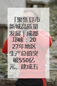 聚焦县市新城高质量发展｜成都邛崃：2027年地区生产总值突破550亿元、建成五百亿级园区