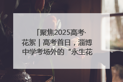 聚焦2025高考·花絮｜高考首日，淄博中学考场外的“永生花”传递温暖与祝福