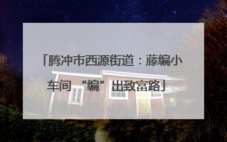 腾冲市西源街道：藤编小车间 “编”出致富路