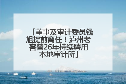 董事及审计委员钱旭提前离任！泸州老窖曾26年持续聘用本地审计所