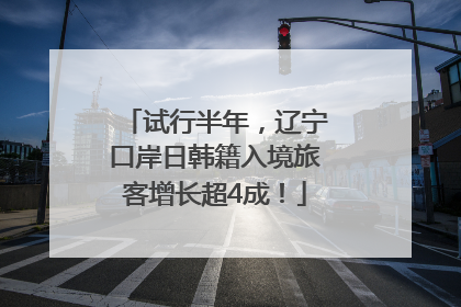 试行半年，辽宁口岸日韩籍入境旅客增长超4成！