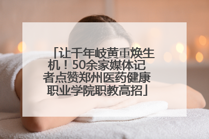 让千年岐黄重焕生机！50余家媒体记者点赞郑州医药健康职业学院职教高招