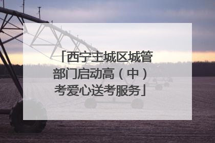 西宁主城区城管部门启动高（中）考爱心送考服务