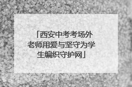 西安中考考场外 老师用爱与坚守为学生编织守护网