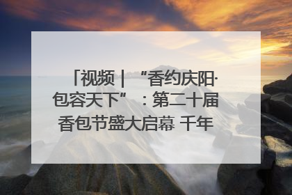 视频｜“香约庆阳·包容天下”：第二十届香包节盛大启幕 千年非遗香飘世界