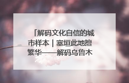 解码文化自信的城市样本｜塞垣此地擅繁华——解码乌鲁木齐的文化自信样本