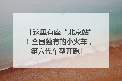 这里有座“北京站”！全国独有的小火车，第六代车型开跑