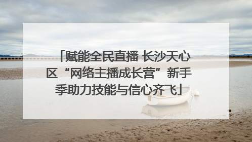 赋能全民直播 长沙天心区“网络主播成长营”新手季助力技能与信心齐飞