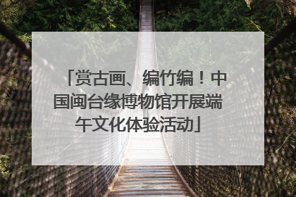 赏古画、编竹编！中国闽台缘博物馆开展端午文化体验活动