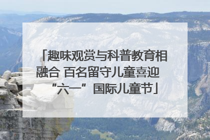 趣味观赏与科普教育相融合 百名留守儿童喜迎“六一”国际儿童节