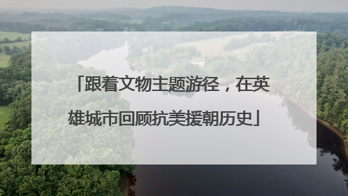 跟着文物主题游径，在英雄城市回顾抗美援朝历史