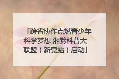 跨省协作点燃青少年科学梦想 湘黔科普大联盟（新晃站）启动
