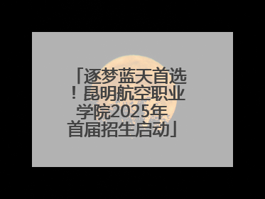 逐梦蓝天首选！昆明航空职业学院2025年首届招生启动