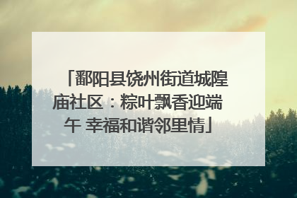 鄱阳县饶州街道城隍庙社区：粽叶飘香迎端午 幸福和谐邻里情