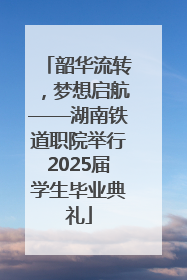 韶华流转，梦想启航——湖南铁道职院举行2025届学生毕业典礼
