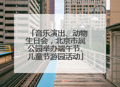 音乐演出、动物生日会，北京市属公园举办端午节、儿童节游园活动
