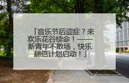 音乐节后遗症？来欢乐花谷续命！——新青年不散场，快乐翻倍计划启动！