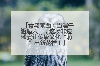 青岛莱西：当端午邂逅六一，这场非遗盛宴让传统文化“萌”出新花样！
